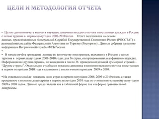 Цели и методология отчетаЦелью данного отчета является изучение динамики въездного потока иностранных граждан в Россию с целью туризма в  первом полугодии 2008-2010 годах.  Отчет подготовлен на основе данных, предоставленных Федеральной Службой Государственной Статистики России (РОССТАТ) и размещённых на сайте Федерального Агентства по Туризму (Ростуризм) . Данные собраны на основе информации Пограничной службы ФСБ России.
