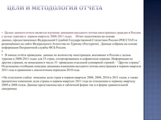 Цели и методология отчетаЦелью данного отчета является изучение динамики въездного потока иностранных граждан в Россию с целью туризма в  первом квартале 2008-2011 годах.  Отчет подготовлен на основе данных, предоставленных Федеральной Службой Государственной Статистики России (РОССТАТ) и размещённых на сайте Федерального Агентства по Туризму (Ростуризм) . Данные собраны на основе информации Пограничной службы ФСБ России.