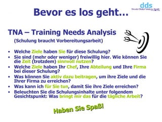 TNA – Training Needs Analysis (Schulung braucht Vorbereitungsarbeit) Welche  Ziele  haben  Sie  für diese Schulung? Sie sind (mehr oder weniger) freiwillig hier. Wie können Sie die  Zeit  (trotzdem)  sinnvoll nutzen ? Welche  Ziele  haben Ihr  Chef , Ihre  Abteilung  und Ihre  Firma  bei dieser Schulung? Was können Sie  aktiv dazu beitragen , um ihre Ziele und die Ihrer Firma zu erreichen? Was kann ich  für Sie tun , damit Sie ihre Ziele erreichen? Beleuchten Sie die Schulungsinhalte unter folgendem Gesichtspunkt: Was  bringt   mir das  für die  tägliche   Arbeit ? Bevor es los geht… Haben Sie Spaß! 