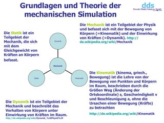 Grundlagen und Theorie der mechanischen Simulation Die  Mechanik  ist ein Teilgebiet der Physik und befasst sich mit der Bewegung von Körpern (=Kinematik) und der Einwirkung von Kräften (=Dynamik).  http:// de.wikipedia.org / wiki /Mechanik   Die  Kinematik  (kinema, griech., Bewegung) ist die Lehre von der Bewegung von Punkten und Körpern im Raum, beschrieben durch die Größen Weg (Änderung der Ortskoordinate) s, Geschwindigkeit v und Beschleunigung a, ohne die Ursachen einer Bewegung (Kräfte) zu betrachten  http:// de.wikipedia.org / wiki /Kinematik   Die  Dynamik  ist ein Teilgebiet der Mechanik und beschreibt das Verhalten von Körpern unter Einwirkung von Kräften im Raum. http:// de.wikipedia.org / wiki /Dynamik_%28Physik%29   Die  Statik  ist ein Teilgebiet der Mechanik, die sich mit dem Gleichgewicht von Kräften an Körpern befasst.   Statik Kinematik Dynamik Mechanik 