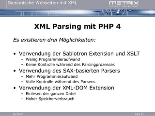 XML Parsing mit PHP 4 Es existieren drei Möglichkeiten: Verwendung der Sablotron Extension und XSLT Wenig Programmieraufwand Keine Kontrolle während des Parsingprozesses Verwendung des SAX-basierten Parsers Mehr Programmieraufwand Volle Kontrolle während des Parsens Verwendung der XML-DOM Extension Einlesen der ganzen Datei Hoher Speicherverbrauch 
