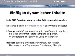 Einfügen dynamischer Inhalte Jede PHP Funktion kann zu jeder Zeit verwendet werden. Einfaches Beispiel:  <time:current/>  soll Uhrzeit einsetzen. Lösung:  switch/case Anweisung in den Element Handlern, die Code ausführen, statt Template zu parsen. »  unübersichtlich, sehr viel Code im Renderer Besser:  beliebig erweiterbarer Parser, der je nach Namespace den Tag an eine Erweiterung übergibt. 
