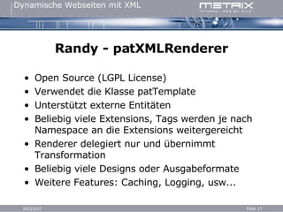 Randy - patXMLRenderer Open Source (LGPL License) Verwendet die Klasse patTemplate Unterstützt externe Entitäten Beliebig viele Extensions, Tags werden je nach Namespace an die Extensions weitergereicht Renderer delegiert nur und übernimmt Transformation Beliebig viele Designs oder Ausgabeformate Weitere Features: Caching, Logging, usw... 