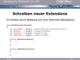Schreiben neuer Extensions Am besten durch Ableitung von einer Extension-Basisklasse: c lass   patXMLRendererExtension { var   $cacheAble   =   array();   // Welche Tags können gecached werden? var   $attStack   =   array();   // Stapel für Attribute var   $tagStack   =   array();   // Stapel für Tags var   $dataStack   =   array();   // Stapel für CDATA function   getExtensionName() { ..... } function   getExtensionVersion() { ..... } 