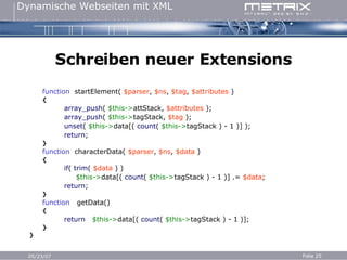 Schreiben neuer Extensions function   startElement(  $parser ,  $ns ,  $tag ,  $attributes  ) { array_push (  $this-> attStack,  $attributes  ); array_push (  $this-> tagStack,  $tag  ); unset (  $this-> data[(  count (  $this-> tagStack ) - 1 )] ); return ; } function   characterData(  $parser ,  $ns ,  $data  ) { if (  trim (  $data  ) )   $this-> data[(  count (  $this-> tagStack ) - 1 )]   .=   $data ; return ; } function   getData() { return   $this-> data[(  count (  $this-> tagStack ) - 1 )]; } } 