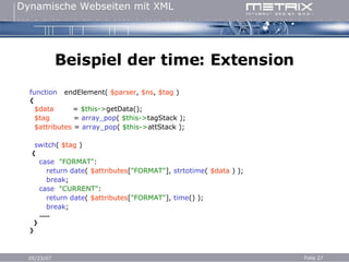 Beispiel der time: Extension f unction   endElement(  $parser ,  $ns ,  $tag  ) { $data   =   $this-> getData(); $tag   =   array_pop (  $this-> tagStack ); $attributes   =   array_pop (  $this-> attStack ); switch (  $tag  ) { case   "FORMAT" : return   date (  $attributes [ "FORMAT" ],  strtotime (  $data  ) ); break ; case   "CURRENT" : return   date (  $attributes [ "FORMAT" ],  time () ); break ; ..... } } 