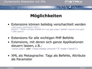 Möglichkeiten Extensions können beliebig verschachtelt werden <dbc:query connection="foo"> SELECT * FROM myTable WHERE id=<var:get scope="global">userid</var:get> </dbc:query> Extensions für alle wichtigen PHP Befehle Extensions, mit denen sich ganze Applikationen steuern lassen,   z.B.: <news:add/>  oder  <news:display amount="5" mode="latest"/> XML als Metasprache: Tags als Befehle, Attribute als Parameter 
