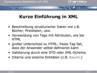 Kurze Einführung in XML Beschreibung strukturierter Daten wie z.B. Bücher, Preislisten, usw. Verwendung von Tags mit Attributen, wie bei HTML großer Unterschied zu HTML: freies Tag Set, dass der Anwender selbst definieren kann Validierung durch eine DTD oder XML-Schema Interne und externe Entitäten (z.B.  &auml; ) 
