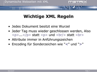 Wichtige XML Regeln Jedes Dokument besitzt eine Wurzel Jeder Tag muss wieder geschlossen werden, Also  <p> ... </p>  statt  <p>  und  <br/>  statt  <br> Attribute immer in Anführungszeichen Encoding für Sonderzeichen wie " < " und " > " 
