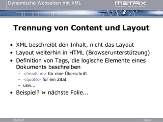 Trennung von Content und Layout XML beschreibt den Inhalt, nicht das Layout Layout weiterhin in HTML (Browserunterstützung) Definition von Tags, die logische Elemente eines Dokuments beschreiben <headline>  für eine Überschrift <quote>  für ein Zitat usw... Beispiel?  »  nächste Folie... 