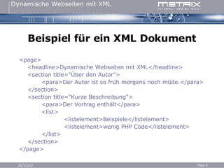 Beispiel für ein XML Dokument <page> <headline>Dynamische Webseiten mit XML</headline> <section title="Über den Autor"> <para>Der Autor ist so früh morgens noch müde.</para> </section> <section title="Kurze Beschreibung"> <para>Der Vortrag enthält</para> <list> <listelement>Beispiele</listelement> <listelement>wenig PHP Code</listelement> </list> </section> </page>   