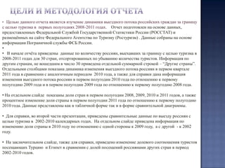Цели и методология отчетаЦелью данного отчета является изучение динамики выездного потока российских граждан за границу с целью туризма в  первых полугодиях 2008-2011 годах.  Отчет подготовлен на основе данных, предоставленных Федеральной Службой Государственной Статистики России (РОССТАТ) и размещённых на сайте Федерального Агентства по Туризму (Ростуризм) . Данные собраны на основе информации Пограничной службы ФСБ России.