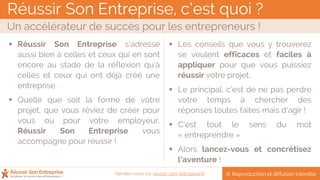Réussir Son Entreprise, c’est quoi ?
Un accélérateur de succès pour les entrepreneurs !
© Reproduction et diffusion interditeRendez-vous sur reussir-son-entreprise.fr
 Réussir Son Entreprise s’adresse
aussi bien à celles et ceux qui en sont
encore au stade de la réflexion qu’à
celles et ceux qui ont déjà créé une
entreprise.
 Quelle que soit la forme de votre
projet, que vous rêviez de créer pour
vous ou pour votre employeur,
Réussir Son Entreprise vous
accompagne pour réussir !
 Les conseils que vous y trouverez
se veulent efficaces et faciles à
appliquer pour que vous puissiez
réussir votre projet.
 Le principal, c’est de ne pas perdre
votre temps à chercher des
réponses toutes faites mais d’agir !
 C’est tout le sens du mot
« entreprendre »
 Alors lancez-vous et concrétisez
l’aventure !
 