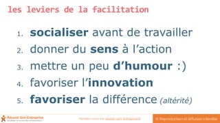 les leviers de la facilitation
1. socialiser avant de travailler
2. donner du sens à l’action
3. mettre un peu d’humour :)
4. favoriser l’innovation
5. favoriser la différence (altérité)
© Reproduction et diffusion interditeRendez-vous sur reussir-son-entreprise.fr
 