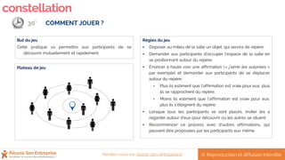 constellation
Plateau de jeu
Règles du jeu
 Disposer au milieu de la salle un objet, qui servira de repère.
 Demander aux participants d’occuper l’espace de la salle en
se positionnant autour du repère.
 Énoncer à haute voix une affirmation (« j’aime les surprises »
par exemple) et demander aux participants de se déplacer
autour du repère :
• Plus ils estiment que l’affirmation est vraie pour eux, plus
ils se rapprochent du repère,
• Moins ils estiment que l’affirmation est vraie pour eux,
plus ils s’éloignent du repère.
 Lorsque tous les participants se sont placés, inviter les à
regarder autour d’eux pour découvrir où les autres se situent.
 Recommencer ce process avec d’autres affirmations, qui
peuvent être proposées par les participants eux même.
But du jeu
Cette pratique va permettre aux participants de se
découvrir mutuellement et rapidement.
COMMENT JOUER ?30’
© Reproduction et diffusion interditeRendez-vous sur reussir-son-entreprise.fr
 