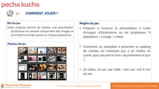pechakucha
Plateau de jeu
Règles du jeu
 Préparer à l’avance la présentation à l’aide
d’images, d’illustrations ou de graphiques (1
diapositive = 1 image = 1 idée).
 S’entraîner au préalable à présenter le zapping
de l’année, en n’hésitant pas à se mettre en
scène, pour pouvoir le faire naturellement le jour
J.
 20 slides, 20 sec. par slide = 400 sec. soit 6 min
40 sec.
But du jeu
Cette pratique permet de réaliser une présentation
dynamique en utilisant uniquement des images et
en limitant le temps passé sur chaque diapositive.
COMMENT JOUER ?30’
© Reproduction et diffusion interditeRendez-vous sur reussir-son-entreprise.fr
 
