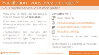 Facilitation : vous avez un projet ?
Vous rendre service, c’est mon métier !
© Reproduction et diffusion interditeRendez-vous sur reussir-son-entreprise.fr
Vous avez un projet qui nécessite la
mise en œuvre de la Facilitation ?
Vous avez une idée pour créer ou
développer une activité, un produit ou
un service ?
J’accompagne des startups, des
entrepreneurs et des managers
quelque soit leur type d’organisation.
Alors pourquoi pas la vôtre ?
Contactez-moi !
06 52 68 02 66
francois@reussir-son-entreprise.fr
@reussirsonentrp ou @famisse
Formulaire du blog
Nous étudierons ensemble votre
besoin.
Je m’engage à y apporter la meilleure
réponse possible :)
@
 