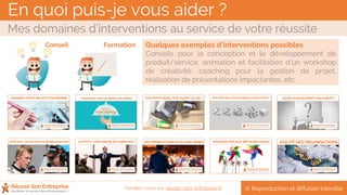 En quoi puis-je vous aider ?
Mes domaines d’interventions au service de votre réussite
© Reproduction et diffusion interditeRendez-vous sur reussir-son-entreprise.fr
Quelques exemples d’interventions possibles
Conseils pour la conception et le développement de
produit/service, animation et facilitation d’un workshop
de créativité, coaching pour la gestion de projet,
réalisation de présentations impactantes, etc.
Conseil Formation
 