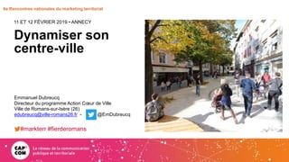 6e Rencontres nationales du marketing territorial
Dynamiser son
centre-ville
11 ET 12 FÉVRIER 2019 • ANNECY
Emmanuel Dubreucq
Directeur du programme Action Cœur de Ville
Ville de Romans-sur-Isère (26)
edubreucq@ville-romans26.fr - @EmDubreucq
#markterr #fierderomans
 