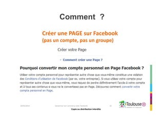 Copie ou distribution interdite
Comment ?
26/05/2014 Dynamiser son commerce avec Facebook 10
Créer une PAGE sur Facebook
(pas un compte, pas un groupe)
Copie ou distribution interdite
 