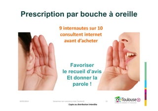 Copie ou distribution interdite
Prescription par bouche à oreille
26/05/2014 Dynamiser son commerce avec Facebook 12
9 internautes sur 10
consultent internet
avant d’acheter
Favoriser
le recueil d’avis
Et donner la
parole !
Copie ou distribution interdite
 