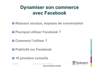 Copie ou distribution interdite
Dynamiser son commerce
avec Facebook
Réseaux sociaux, espaces de conversation
Pourquoi utiliser Facebook ?
Comment l’utiliser ?
Publicité sur Facebook
10 premiers conseils
26/05/2014 Dynamiser son commerce avec Facebook 2
Copie ou distribution interdite
 