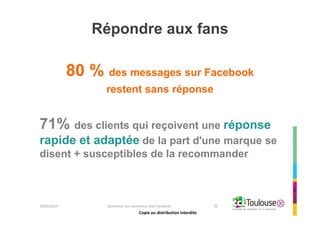 Copie ou distribution interdite
Répondre aux fans
80 % des messages sur Facebook
restent sans réponse
71% des clients qui reçoivent une réponse
rapide et adaptée de la part d'une marque se
disent + susceptibles de la recommander
26/05/2014 Dynamiser son commerce avec Facebook 20
Copie ou distribution interdite
 