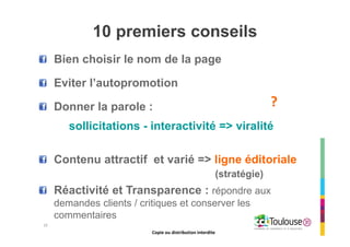 Copie ou distribution interdite
10 premiers conseils
Bien choisir le nom de la page
Eviter l’autopromotion
Donner la parole :
sollicitations - interactivité => viralité
Contenu attractif et varié => ligne éditoriale
(stratégie)
Réactivité et Transparence : répondre aux
demandes clients / critiques et conserver les
commentaires
?
29
Copie ou distribution interdite
 