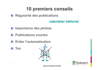Copie ou distribution interdite
10 premiers conseils
Régularité des publications
calendrier éditorial
Importance des photos
Publications courtes
Eviter l’automatisation
Ton
30
Copie ou distribution interdite
 