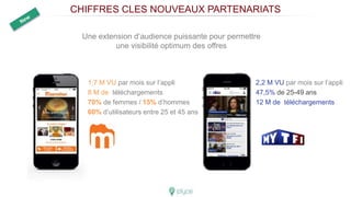 CHIFFRES CLES NOUVEAUX PARTENARIATS
1,7 M VU par mois sur l’appli
8 M de téléchargements
70% de femmes / 15% d’hommes
60% d’utilisateurs entre 25 et 45 ans
Une extension d’audience puissante pour permettre
une visibilité optimum des offres
2,2 M VU par mois sur l’appli
47,5% de 25-49 ans
12 M de téléchargements
 