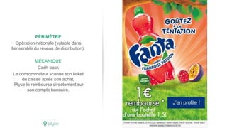 PÉRIMÈTRE
Opération nationale (valable dans
l’ensemble du réseau de distribution).
MÉCANIQUE
Cash-back
Le consommateur scanne son ticket
de caisse après son achat,
Plyce le rembourse directement sur
son compte bancaire.
 