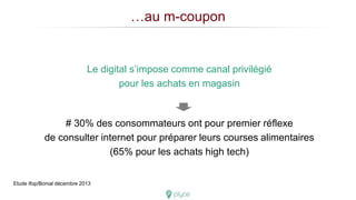 …au m-coupon
Le digital s’impose comme canal privilégié
pour les achats en magasin
# 30% des consommateurs ont pour premier réflexe
de consulter internet pour préparer leurs courses alimentaires
(65% pour les achats high tech)
Etude Ifop/Bonial décembre 2013
 