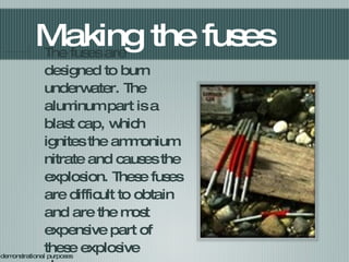 Making the fuses The fuses are designed to burn underwater. The aluminum part is a blast cap, which ignites the ammonium nitrate and causes the explosion. These fuses are difficult to obtain and are the most expensive part of these explosive charges. For demonstrational purposes 