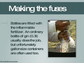 Making the fuses Bottles are filled with the inflammable fertilizer. An ordinary bottle of gin (0.3l) usually does the job, but unfortunately gallon-size containers are often used too. For demonstrational purposes 