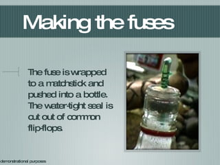 Making the fuses The fuse is wrapped to a matchstick and pushed into a bottle. The water-tight seal is cut out of common flip-flops. For demonstrational purposes 