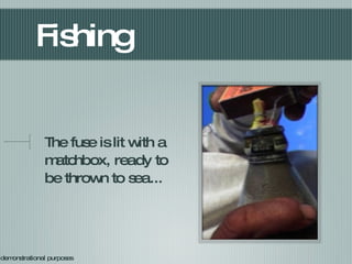 Fishing The fuse is lit with a matchbox, ready to be thrown to sea... For demonstrational purposes 