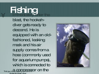 Fishing Immediately after the blast, the hookah-diver gets ready to descend. He is equipped with an old-fashioned, leaking mask and his air supply comes from a hose (commonly used for aquarium pumps), which is connected to a compressor on the boat... That guy is just playing the role of a dynamite fisher/diver 