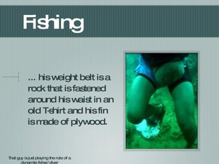 Fishing ... his weight belt is a rock that is fastened around his waist in an old T-shirt and his fin is made of plywood. That guy is just playing the role of a dynamite fisher/diver 
