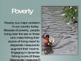 Poverty Poverty is a major problem in our country today. Because of poverty, people living near the sea or those who make fishing their source of living resort to desperate measures to augment their income. Engaging in dynamite fishing is one of these “desperate measures.” 
