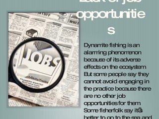 Lack of job opportunities Dynamite fishing is an alarming phenomenon because of its adverse effects on the ecosystem. But some people say they cannot avoid engaging in the practice because there are no other job opportunities for them. Some fisherfolk say it’s better to go to the sea and using dynamites than doing nothing at all. 