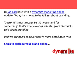 Hi Joe Karl here with a dynamite marketing online
update. Today I am going to be talking about branding.

‘Customers must recognise that you stand for
something' that’s what Howard Schultz, from Starbucks
said about branding

and we are going to cover that in more detail here with

5 tips to explode your brand online…
 