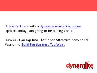 Hi Joe Karl here with a dynamite marketing online
update. Today I am going to be talking about.

How You Can Tap Into That Inner Attractive Power and
Passion to Build the Business You Want
 