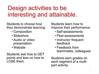 Design activities to be
interesting and attainable.
Students learn how to
improve their performance:
• Self-assessments
• Peer-assessments
• Instructor frequent
feedback
• Feedback from
teammates, colleagues
Students earn grades on
each segment of a multi-
part activity.
Students to choose how
they demonstrate learning:
• Composition
• Slideshow
• Audio or video
presentation
• Website
Students see how to GET
points and less on how to
LOSE them.
12
 