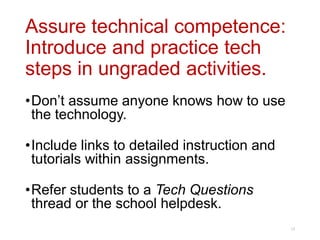 Assure technical competence:
Introduce and practice tech
steps in ungraded activities.
•Don’t assume anyone knows how to use
the technology.
•Include links to detailed instruction and
tutorials within assignments.
•Refer students to a Tech Questions
thread or the school helpdesk.
13
 