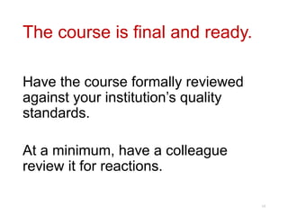 The course is final and ready.
Have the course formally reviewed
against your institution’s quality
standards.
At a minimum, have a colleague
review it for reactions.
14
 