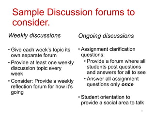 Sample Discussion forums to
consider.
Weekly discussions
• Give each week’s topic its
own separate forum
• Provide at least one weekly
discussion topic every
week
• Consider: Provide a weekly
reflection forum for how it’s
going
Ongoing discussions
• Assignment clarification
questions:
• Provide a forum where all
students post questions
and answers for all to see
• Answer all assignment
questions only once
• Student orientation to
provide a social area to talk
22
 