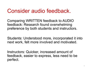 Consider audio feedback.
Comparing WRITTEN feedback to AUDIO
feedback: Research found overwhelming
preference by both students and instructors.
Students: Understood more, incorporated it into
next work, felt more involved and motivated.
Instructors: Quicker, increased amount of
feedback, easier to express, less need to be
perfect.
24
 