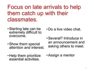Focus on late arrivals to help
them catch up with their
classmates.
25
•Starting late can be
extremely difficult to
overcome.
•Show them special
attention and interest.
•Help them prioritize
essential activities.
•Do a live video chat.
•Several? Introduce in
an announcement and
asking others to meet.
•Assign a mentor
 