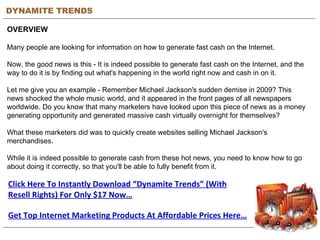 DYNAMITE TRENDS OVERVIEW Many people are looking for information on how to generate fast cash on the Internet.  Now, the good news is this - It is indeed possible to generate fast cash on the Internet, and the way to do it is by finding out what's happening in the world right now and cash in on it.  Let me give you an example - Remember Michael Jackson's sudden demise in 2009? This news shocked the whole music world, and it appeared in the front pages of all newspapers worldwide. Do you know that many marketers have looked upon this piece of news as a money generating opportunity and generated massive cash virtually overnight for themselves? What these marketers did was to quickly create websites selling Michael Jackson's merchandises. While it is indeed possible to generate cash from these hot news, you need to know how to go about doing it correctly, so that you'll be able to fully benefit from it. Click Here To Instantly Download “Dynamite Trends” (With Resell Rights) For Only $17 Now… Get Top Internet Marketing Products At Affordable Prices Here… 