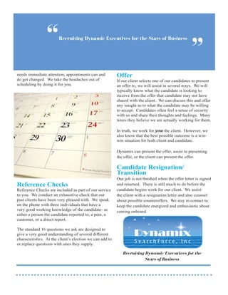 “      Recruiting Dynamic Executives for the Stars of Business


                                                                                                     ”
needs immediate attention; appointments can and           Offer
do get changed. We take the headaches out of              If our client selects one of our candidates to present
scheduling by doing it for you.                           an offer to, we will assist in several ways. We will
                                                          typically know what the candidate is looking to
                                                          receive from the offer that candidate may not have
                                                          shared with the client. We can discuss this and offer
                                                          any insight as to what the candidate may be willing
                                                          to accept. Candidates often feel a sense of security
                                                          with us and share their thoughts and feelings. Many
                                                          times they believe we are actually working for them.

                                                          In truth, we work for you the client. However, we
                                                          also know that the best possible outcome is a win-
                                                          win situation for both client and candidate.

                                                          Dynamix can present the offer, assist in presenting
                                                          the offer, or the client can present the offer.

                                                          Candidate Resignation/
                                                          Transition
                                                          Our job is not finished when the offer letter is signed
Reference Checks                                          and returned. There is still much to do before the
Reference Checks are included as part of our service      candidate begins work for our client. We assist
to you. We conduct an exhaustive check that our           the client with a resignation letter and also counsel
past clients have been very pleased with. We speak        about possible counteroffers. We stay in contact to
on the phone with three individuals that have a           keep the candidate energized and enthusiastic about
very good working knowledge of the candidate- as          coming onboard.
either a person the candidate reported to, a peer, a
customer, or a direct report.

The standard 16 questions we ask are designed to
give a very good understanding of several different
characteristics. At the client’s election we can add to
or replace questions with ones they supply.

                                                             Recruiting Dynamic Executives for the
                                                                        Stars of Business
 